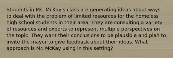 Students in Ms. McKay's class are generating ideas about ways to deal with the problem of limited resources for the homeless high school students in their area. They are consulting a variety of resources and experts to represent multiple perspectives on the topic. They want their conclusions to be plausible and plan to invite the mayor to give feedback about their ideas. What approach is Mr. McKay using in this setting?