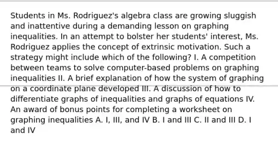 Students in Ms. Rodriguez's algebra class are growing sluggish and inattentive during a demanding lesson on graphing inequalities. In an attempt to bolster her students' interest, Ms. Rodriguez applies the concept of extrinsic motivation. Such a strategy might include which of the following? I. A competition between teams to solve computer-based problems on graphing inequalities II. A brief explanation of how the system of graphing on a coordinate plane developed III. A discussion of how to differentiate graphs of inequalities and graphs of equations IV. An award of bonus points for completing a worksheet on graphing inequalities A. I, III, and IV B. I and III C. II and III D. I and IV