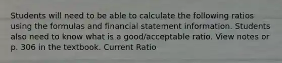 Students will need to be able to calculate the following ratios using the formulas and financial statement information. Students also need to know what is a good/acceptable ratio. View notes or p. 306 in the textbook. Current Ratio