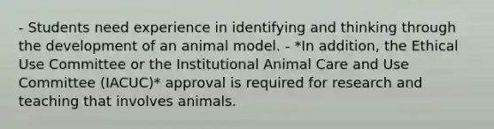 - Students need experience in identifying and thinking through the development of an animal model. - *In addition, the Ethical Use Committee or the Institutional Animal Care and Use Committee (IACUC)* approval is required for research and teaching that involves animals.