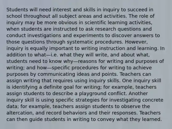 Students will need interest and skills in inquiry to succeed in school throughout all subject areas and activities. The role of inquiry may be more obvious in scientific learning activities, when students are instructed to ask research questions and conduct investigations and experiments to discover answers to those questions through systematic procedures. However, inquiry is equally important to writing instruction and learning. In addition to what—i.e. what they will write, and about what, students need to know why—reasons for writing and purposes of writing; and how—specific procedures for writing to achieve purposes by communicating ideas and points. Teachers can assign writing that requires using inquiry skills. One inquiry skill is identifying a definite goal for writing; for example, teachers assign students to describe a playground conflict. Another inquiry skill is using specific strategies for investigating concrete data; for example, teachers assign students to observe the altercation, and record behaviors and their responses. Teachers can then guide students in writing to convey what they learned.