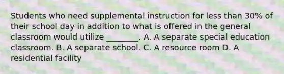 Students who need supplemental instruction for less than 30% of their school day in addition to what is offered in the general classroom would utilize ________. A. A separate special education classroom. B. A separate school. C. A resource room D. A residential facility