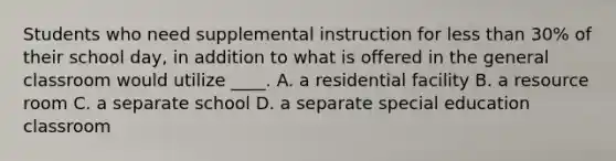 Students who need supplemental instruction for less than 30% of their school day, in addition to what is offered in the general classroom would utilize ____. A. a residential facility B. a resource room C. a separate school D. a separate special education classroom