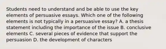 Students need to understand and be able to use the key elements of persuasive essays. Which one of the following elements is not typically in a persuasive essay? A. a thesis statement including the importance of the issue B. conclusive elements C. several pieces of evidence that support the persuasion D. the development of characters