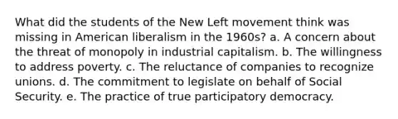 What did the students of the New Left movement think was missing in American liberalism in the 1960s? a. A concern about the threat of monopoly in industrial capitalism. b. The willingness to address poverty. c. The reluctance of companies to recognize unions. d. The commitment to legislate on behalf of Social Security. e. The practice of true participatory democracy.