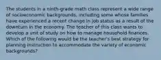 The students in a ninth-grade math class represent a wide range of socioeconomic backgrounds, including some whose families have experienced a recent change in job status as a result of the downturn in the economy. The teacher of this class wants to develop a unit of study on how to manage household finances. Which of the following would be the teacher's best strategy for planning instruction to accommodate the variety of economic backgrounds?