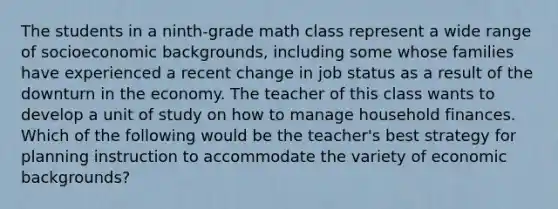 The students in a ninth-grade math class represent a wide range of socioeconomic backgrounds, including some whose families have experienced a recent change in job status as a result of the downturn in the economy. The teacher of this class wants to develop a unit of study on how to manage household finances. Which of the following would be the teacher's best strategy for planning instruction to accommodate the variety of economic backgrounds?