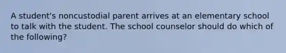 A student's noncustodial parent arrives at an elementary school to talk with the student. The school counselor should do which of the following?