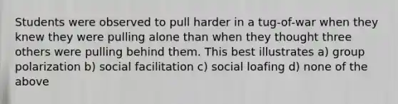 Students were observed to pull harder in a tug-of-war when they knew they were pulling alone than when they thought three others were pulling behind them. This best illustrates a) group polarization b) social facilitation c) social loafing d) none of the above