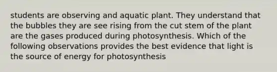 students are observing and aquatic plant. They understand that the bubbles they are see rising from the cut stem of the plant are the gases produced during photosynthesis. Which of the following observations provides the best evidence that light is the source of energy for photosynthesis