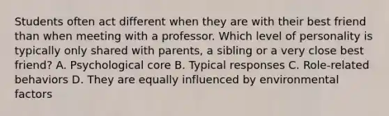 Students often act different when they are with their best friend than when meeting with a professor. Which level of personality is typically only shared with parents, a sibling or a very close best friend? A. Psychological core B. Typical responses C. Role-related behaviors D. They are equally influenced by environmental factors