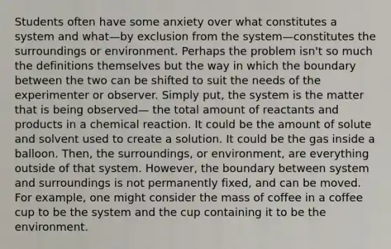 Students often have some anxiety over what constitutes a system and what—by exclusion from the system—constitutes the surroundings or environment. Perhaps the problem isn't so much the definitions themselves but the way in which the boundary between the two can be shifted to suit the needs of the experimenter or observer. Simply put, the system is the matter that is being observed— the total amount of reactants and products in a chemical reaction. It could be the amount of solute and solvent used to create a solution. It could be the gas inside a balloon. Then, the surroundings, or environment, are everything outside of that system. However, the boundary between system and surroundings is not permanently fixed, and can be moved. For example, one might consider the mass of coffee in a coffee cup to be the system and the cup containing it to be the environment.