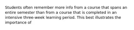 Students often remember more info from a course that spans an entire semester than from a course that is completed in an intensive three-week learning period. This best illustrates the importance of