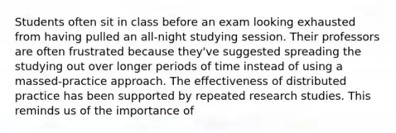 Students often sit in class before an exam looking exhausted from having pulled an all-night studying session. Their professors are often frustrated because they've suggested spreading the studying out over longer periods of time instead of using a massed-practice approach. The effectiveness of distributed practice has been supported by repeated research studies. This reminds us of the importance of