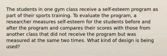 The students in one gym class receive a self-esteem program as part of their sports training. To evaluate the program, a researcher measures self-esteem for the students before and after the program and compares their scores with those from another class that did not receive the program but was measured at the same two times. What kind of design is being used?