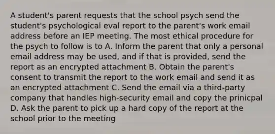 A student's parent requests that the school psych send the student's psychological eval report to the parent's work email address before an IEP meeting. The most ethical procedure for the psych to follow is to A. Inform the parent that only a personal email address may be used, and if that is provided, send the report as an encrypted attachment B. Obtain the parent's consent to transmit the report to the work email and send it as an encrypted attachment C. Send the email via a third-party company that handles high-security email and copy the prinicpal D. Ask the parent to pick up a hard copy of the report at the school prior to the meeting