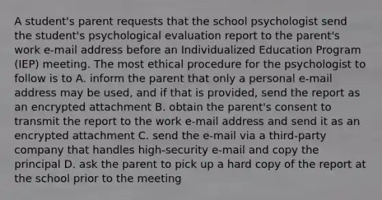 A student's parent requests that the school psychologist send the student's psychological evaluation report to the parent's work e-mail address before an Individualized Education Program (IEP) meeting. The most ethical procedure for the psychologist to follow is to A. inform the parent that only a personal e-mail address may be used, and if that is provided, send the report as an encrypted attachment B. obtain the parent's consent to transmit the report to the work e-mail address and send it as an encrypted attachment C. send the e-mail via a third-party company that handles high-security e-mail and copy the principal D. ask the parent to pick up a hard copy of the report at the school prior to the meeting