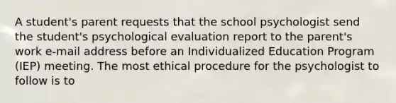 A student's parent requests that the school psychologist send the student's psychological evaluation report to the parent's work e-mail address before an Individualized Education Program (IEP) meeting. The most ethical procedure for the psychologist to follow is to