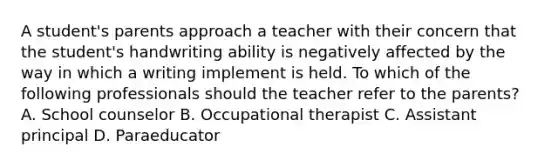 A student's parents approach a teacher with their concern that the student's handwriting ability is negatively affected by the way in which a writing implement is held. To which of the following professionals should the teacher refer to the parents? A. School counselor B. Occupational therapist C. Assistant principal D. Paraeducator