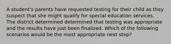 A student's parents have requested testing for their child as they suspect that she might qualify for special education services. The district determined determined that testing was appropriate and the results have just been finalized. Which of the following scenarios would be the most appropriate next step?