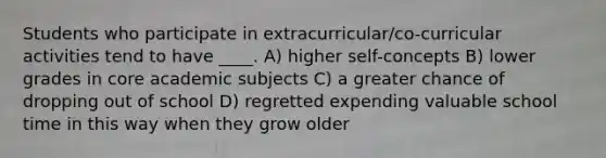 Students who participate in extracurricular/co-curricular activities tend to have ____. A) higher self-concepts B) lower grades in core academic subjects C) a greater chance of dropping out of school D) regretted expending valuable school time in this way when they grow older