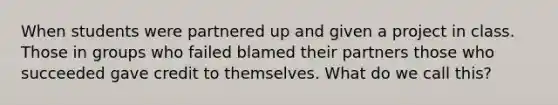 When students were partnered up and given a project in class. Those in groups who failed blamed their partners those who succeeded gave credit to themselves. What do we call this?