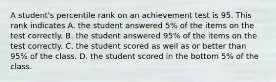 A​ student's percentile rank on an achievement test is 95. This rank indicates A. the student answered​ 5% of the items on the test correctly. B. the student answered​ 95% of the items on the test correctly. C. the student scored as well as or better than​ 95% of the class. D. the student scored in the bottom​ 5% of the class.