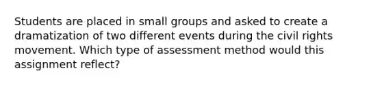 Students are placed in small groups and asked to create a dramatization of two different events during the civil rights movement. Which type of assessment method would this assignment reflect?