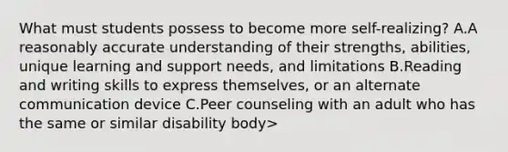 What must students possess to become more self-realizing? A.A reasonably accurate understanding of their strengths, abilities, unique learning and support needs, and limitations B.Reading and writing skills to express themselves, or an alternate communication device C.Peer counseling with an adult who has the same or similar disability body>