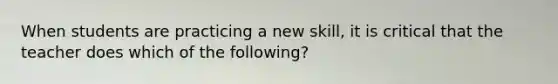 When students are practicing a new skill, it is critical that the teacher does which of the following?