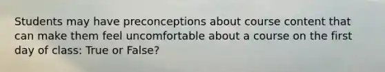 Students may have preconceptions about course content that can make them feel uncomfortable about a course on the first day of class: True or False?