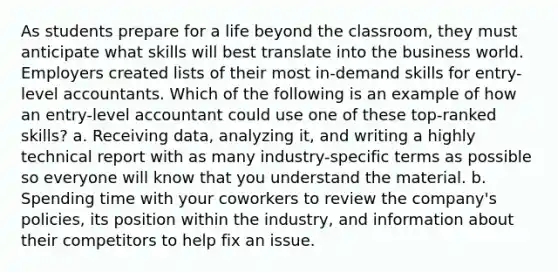 As students prepare for a life beyond the classroom, they must anticipate what skills will best translate into the business world. Employers created lists of their most in-demand skills for entry-level accountants. Which of the following is an example of how an entry-level accountant could use one of these top-ranked skills? a. Receiving data, analyzing it, and writing a highly technical report with as many industry-specific terms as possible so everyone will know that you understand the material. b. Spending time with your coworkers to review the company's policies, its position within the industry, and information about their competitors to help fix an issue.