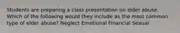 Students are preparing a class presentation on elder abuse. Which of the following would they include as the most common type of elder abuse? Neglect Emotional Financial Sexual