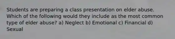 Students are preparing a class presentation on elder abuse. Which of the following would they include as the most common type of elder abuse? a) Neglect b) Emotional c) Financial d) Sexual