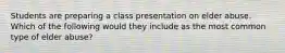 Students are preparing a class presentation on elder abuse. Which of the following would they include as the most common type of elder abuse?