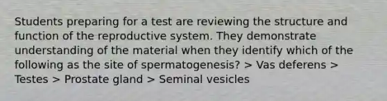 Students preparing for a test are reviewing the structure and function of the reproductive system. They demonstrate understanding of the material when they identify which of the following as the site of spermatogenesis? > Vas deferens > Testes > Prostate gland > Seminal vesicles