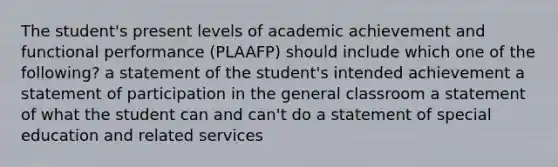 The student's present levels of academic achievement and functional performance (PLAAFP) should include which one of the following? a statement of the student's intended achievement a statement of participation in the general classroom a statement of what the student can and can't do a statement of special education and related services