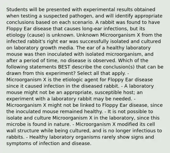 Students will be presented with experimental results obtained when testing a suspected pathogen, and will identify appropriate conclusions based on each scenario. A rabbit was found to have Floppy Ear disease that causes long-ear infections, but its etiology (cause) is unknown. Unknown Microorganism X from the infected rabbit's right ear was successfully isolated and cultured on laboratory growth media. The ear of a healthy laboratory mouse was then inoculated with isolated microorganism, and after a period of time, no disease is observed. Which of the following statements BEST describe the conclusion(s) that can be drawn from this experiment? Select all that apply. - Microorganism X is the etiologic agent for Floppy Ear disease since it caused infection in the diseased rabbit. - A laboratory mouse might not be an appropriate, susceptible host; an experiment with a laboratory rabbit may be needed. - Microorganism X might not be linked to Floppy Ear disease, since the inoculated mouse remained healthy. - It is not possible to isolate and culture Microorganism X in the laboratory, since this microbe is found in nature. - Microorganism X modified its cell wall structure while being cultured, and is no longer infectious to rabbits. - Healthy laboratory organisms rarely show signs and symptoms of infection and disease.