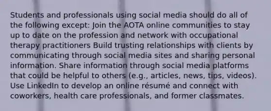 Students and professionals using social media should do all of the following except: Join the AOTA online communities to stay up to date on the profession and network with occupational therapy practitioners Build trusting relationships with clients by communicating through social media sites and sharing personal information. Share information through social media platforms that could be helpful to others (e.g., articles, news, tips, videos). Use LinkedIn to develop an online résumé and connect with coworkers, health care professionals, and former classmates.