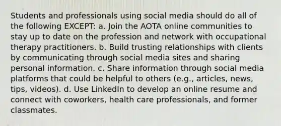 Students and professionals using social media should do all of the following EXCEPT: a. Join the AOTA online communities to stay up to date on the profession and network with occupational therapy practitioners. b. Build trusting relationships with clients by communicating through social media sites and sharing personal information. c. Share information through social media platforms that could be helpful to others (e.g., articles, news, tips, videos). d. Use LinkedIn to develop an online resume and connect with coworkers, health care professionals, and former classmates.