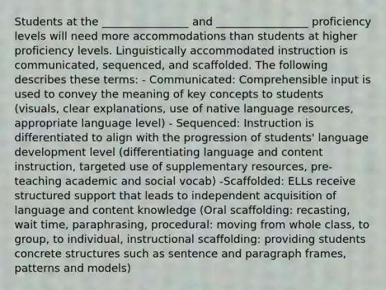 Students at the ________________ and _________________ proficiency levels will need more accommodations than students at higher proficiency levels. Linguistically accommodated instruction is communicated, sequenced, and scaffolded. The following describes these terms: - Communicated: Comprehensible input is used to convey the meaning of key concepts to students (visuals, clear explanations, use of native language resources, appropriate language level) - Sequenced: Instruction is differentiated to align with the progression of students' language development level (differentiating language and content instruction, targeted use of supplementary resources, pre-teaching academic and social vocab) -Scaffolded: ELLs receive structured support that leads to independent acquisition of language and content knowledge (Oral scaffolding: recasting, wait time, paraphrasing, procedural: moving from whole class, to group, to individual, instructional scaffolding: providing students concrete structures such as sentence and paragraph frames, patterns and models)