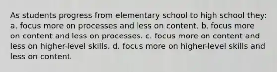 As students progress from elementary school to high school they: a. focus more on processes and less on content. b. focus more on content and less on processes. c. focus more on content and less on higher-level skills. d. focus more on higher-level skills and less on content.