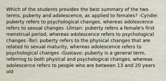 Which of the students provides the best summary of the two terms, puberty and adolescence, as applied to females? -Cyndie: puberty refers to psychological changes, whereas adolescence refers to sexual changes -Ulman: puberty refers a female's first menstrual period, whereas adolescence refers to psychological changes -Tori: puberty refers to the physical changes that are related to sexual maturity, whereas adolescence refers to psychological changes -Gustavo: puberty is a general term, referring to both physical and psychological changes, whereas adolescence refers to people who are between 13 and 20 years old