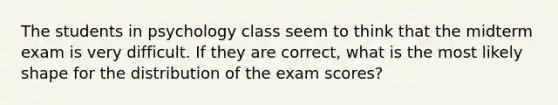 The students in psychology class seem to think that the midterm exam is very difficult. If they are correct, what is the most likely shape for the distribution of the exam scores?