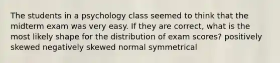 The students in a psychology class seemed to think that the midterm exam was very easy. If they are correct, what is the most likely shape for the distribution of exam scores?​ ​positively skewed ​negatively skewed ​normal ​symmetrical