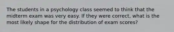 The students in a psychology class seemed to think that the midterm exam was very easy. If they were correct, what is the most likely shape for the distribution of exam scores?