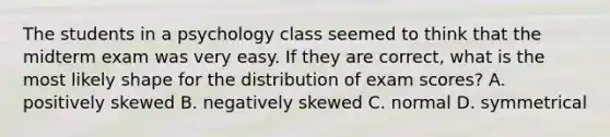 The students in a psychology class seemed to think that the midterm exam was very easy. If they are correct, what is the most likely shape for the distribution of exam scores? A. positively skewed B. negatively skewed C. normal D. symmetrical