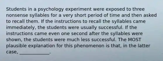 Students in a psychology experiment were exposed to three nonsense syllables for a very short period of time and then asked to recall them. If the instructions to recall the syllables came immediately, the students were usually successful. If the instructions came even one second after the syllables were shown, the students were much less successful. The MOST plausible explanation for this phenomenon is that, in the latter case, _____________.