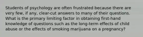 Students of psychology are often frustrated because there are very few, if any, clear-cut answers to many of their questions. What is the primary limiting factor in obtaining first-hand knowledge of questions such as the long-term effects of child abuse or the effects of smoking marijuana on a pregnancy?