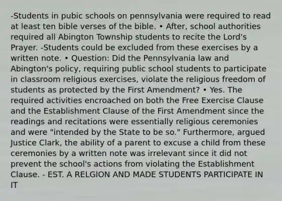 -Students in pubic schools on pennsylvania were required to read at least ten bible verses of the bible. • After, school authorities required all Abington Township students to recite the Lord's Prayer. -Students could be excluded from these exercises by a written note. • Question: Did the Pennsylvania law and Abington's policy, requiring public school students to participate in classroom religious exercises, violate the religious freedom of students as protected by the First Amendment? • Yes. The required activities encroached on both the Free Exercise Clause and the Establishment Clause of the First Amendment since the readings and recitations were essentially religious ceremonies and were "intended by the State to be so." Furthermore, argued Justice Clark, the ability of a parent to excuse a child from these ceremonies by a written note was irrelevant since it did not prevent the school's actions from violating the Establishment Clause. - EST. A RELGION AND MADE STUDENTS PARTICIPATE IN IT